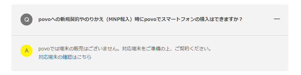 povoへの新規契約やのりかえ（MNP転入）時にpovoでスマートフォンの購入はできますか？ povoでは端末の販売はございません。対応端末をご準備の上、ご契約ください。